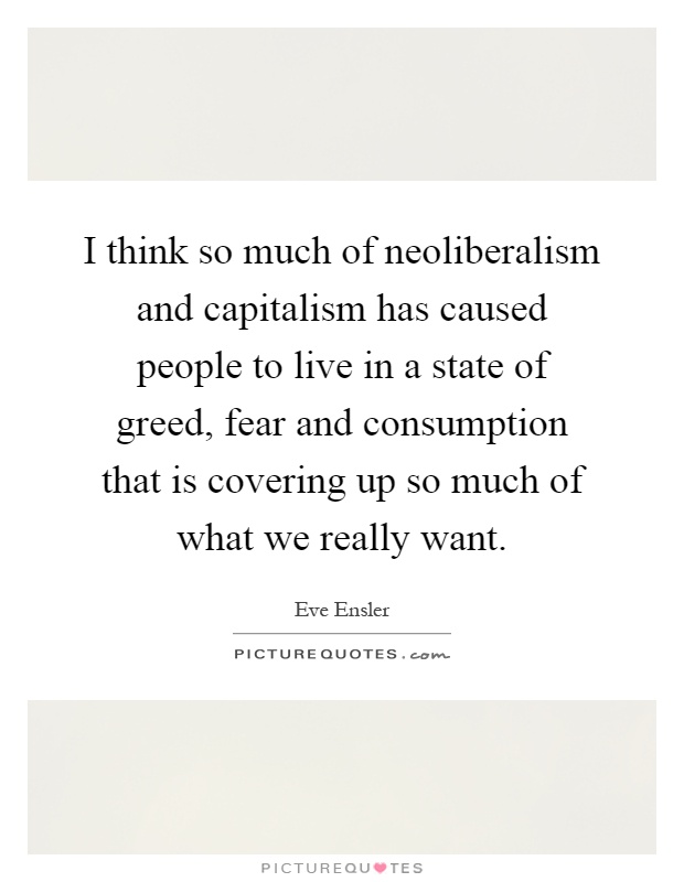 I think so much of neoliberalism and capitalism has caused people to live in a state of greed, fear and consumption that is covering up so much of what we really want Picture Quote #1