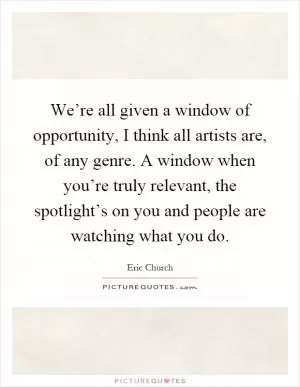 We’re all given a window of opportunity, I think all artists are, of any genre. A window when you’re truly relevant, the spotlight’s on you and people are watching what you do Picture Quote #1