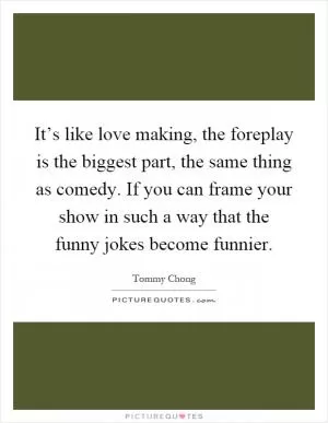 It’s like love making, the foreplay is the biggest part, the same thing as comedy. If you can frame your show in such a way that the funny jokes become funnier Picture Quote #1