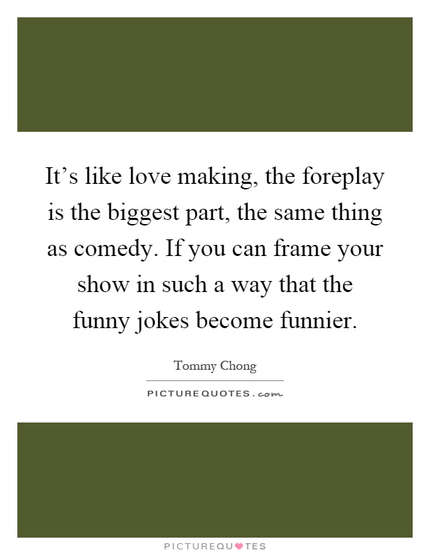 It's like love making, the foreplay is the biggest part, the same thing as comedy. If you can frame your show in such a way that the funny jokes become funnier Picture Quote #1