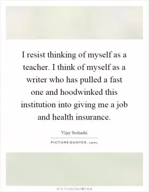 I resist thinking of myself as a teacher. I think of myself as a writer who has pulled a fast one and hoodwinked this institution into giving me a job and health insurance Picture Quote #1