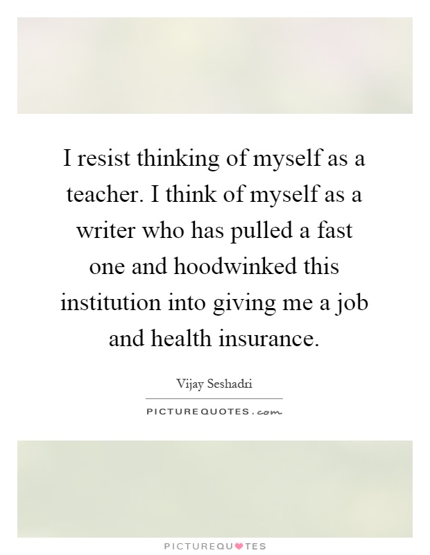 I resist thinking of myself as a teacher. I think of myself as a writer who has pulled a fast one and hoodwinked this institution into giving me a job and health insurance Picture Quote #1