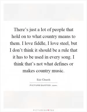 There’s just a lot of people that hold on to what country means to them. I love fiddle, I love steel, but I don’t think it should be a rule that it has to be used in every song. I think that’s not what defines or makes country music Picture Quote #1