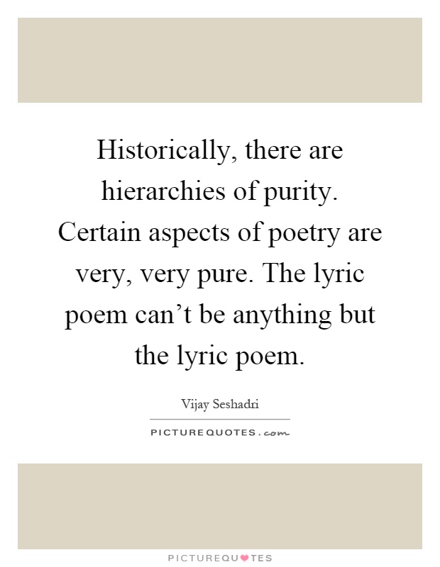 Historically, there are hierarchies of purity. Certain aspects of poetry are very, very pure. The lyric poem can't be anything but the lyric poem Picture Quote #1