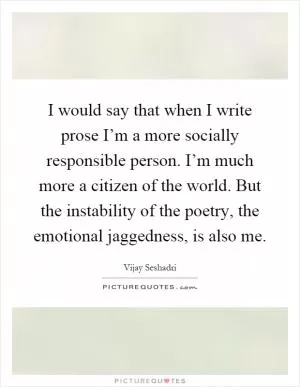 I would say that when I write prose I’m a more socially responsible person. I’m much more a citizen of the world. But the instability of the poetry, the emotional jaggedness, is also me Picture Quote #1