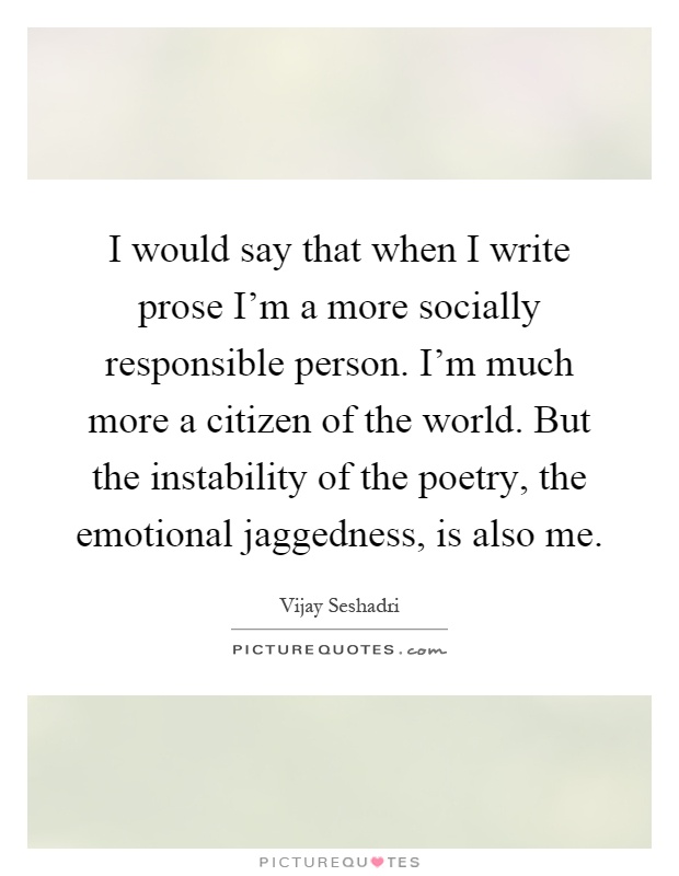 I would say that when I write prose I'm a more socially responsible person. I'm much more a citizen of the world. But the instability of the poetry, the emotional jaggedness, is also me Picture Quote #1