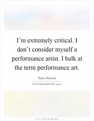 I’m extremely critical. I don’t consider myself a performance artist. I balk at the term performance art Picture Quote #1
