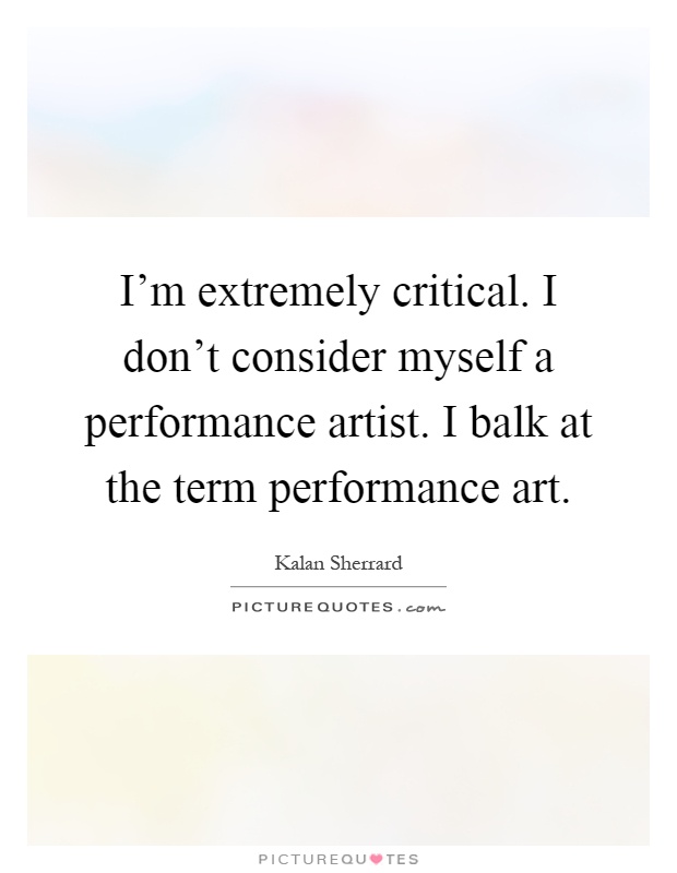 I'm extremely critical. I don't consider myself a performance artist. I balk at the term performance art Picture Quote #1