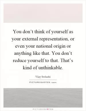You don’t think of yourself as your external representation, or even your national origin or anything like that. You don’t reduce yourself to that. That’s kind of unthinkable Picture Quote #1
