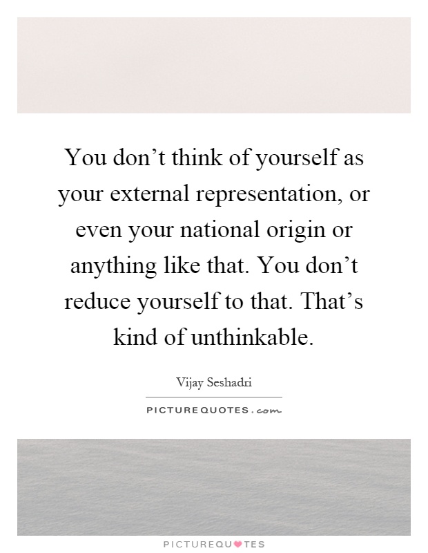 You don't think of yourself as your external representation, or even your national origin or anything like that. You don't reduce yourself to that. That's kind of unthinkable Picture Quote #1