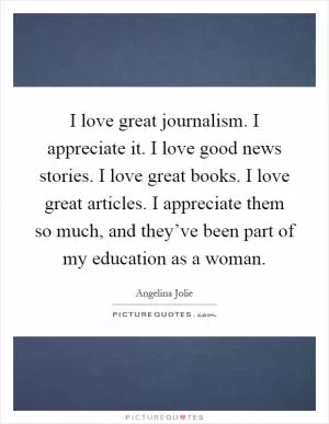 I love great journalism. I appreciate it. I love good news stories. I love great books. I love great articles. I appreciate them so much, and they’ve been part of my education as a woman Picture Quote #1