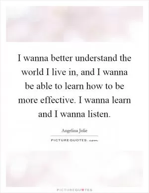 I wanna better understand the world I live in, and I wanna be able to learn how to be more effective. I wanna learn and I wanna listen Picture Quote #1