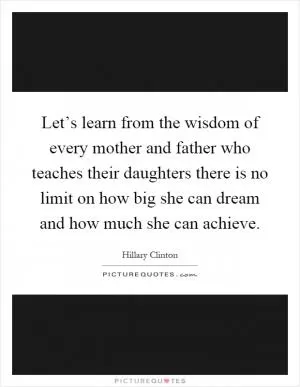 Let’s learn from the wisdom of every mother and father who teaches their daughters there is no limit on how big she can dream and how much she can achieve Picture Quote #1