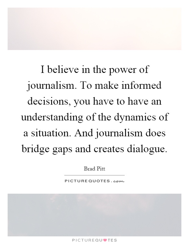 I believe in the power of journalism. To make informed decisions, you have to have an understanding of the dynamics of a situation. And journalism does bridge gaps and creates dialogue Picture Quote #1