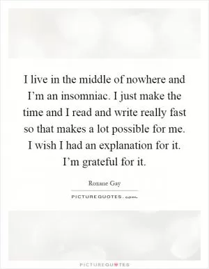 I live in the middle of nowhere and I’m an insomniac. I just make the time and I read and write really fast so that makes a lot possible for me. I wish I had an explanation for it. I’m grateful for it Picture Quote #1