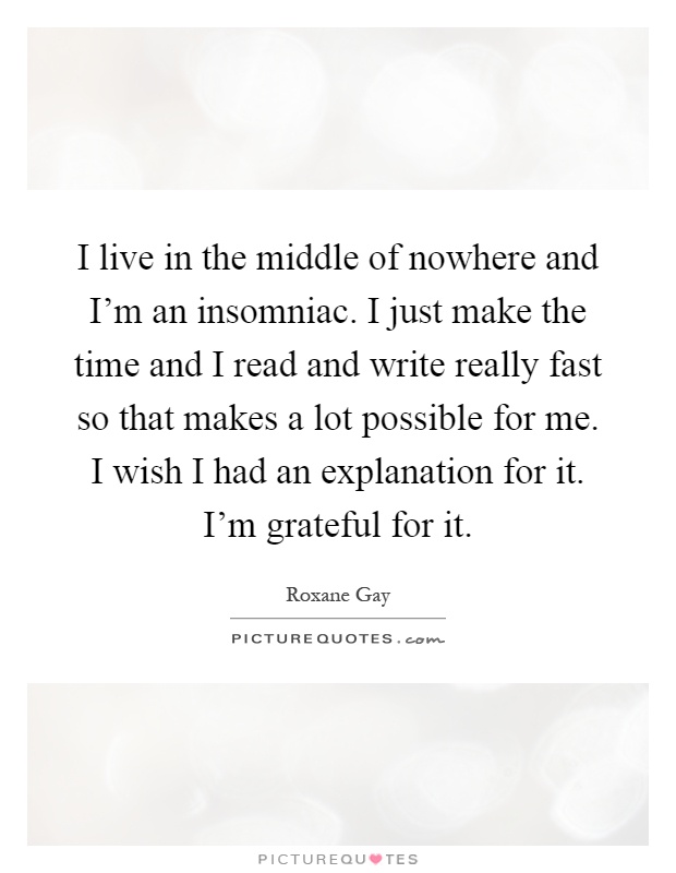 I live in the middle of nowhere and I'm an insomniac. I just make the time and I read and write really fast so that makes a lot possible for me. I wish I had an explanation for it. I'm grateful for it Picture Quote #1