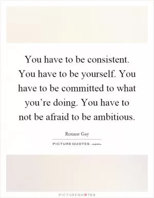 You have to be consistent. You have to be yourself. You have to be committed to what you’re doing. You have to not be afraid to be ambitious Picture Quote #1