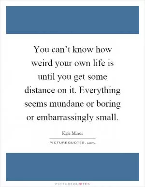 You can’t know how weird your own life is until you get some distance on it. Everything seems mundane or boring or embarrassingly small Picture Quote #1