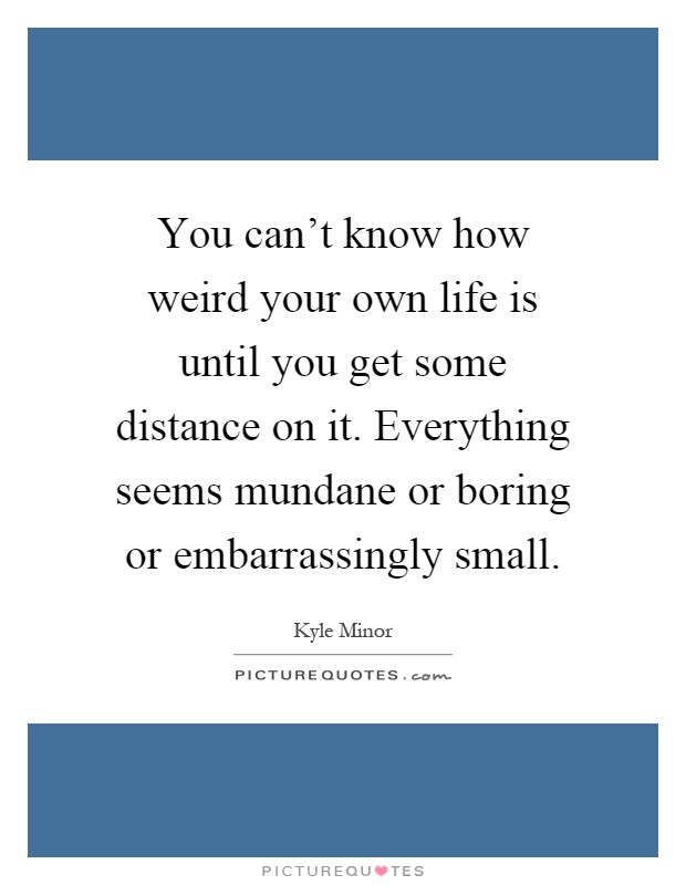 You can't know how weird your own life is until you get some distance on it. Everything seems mundane or boring or embarrassingly small Picture Quote #1