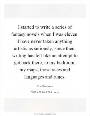 I started to write a series of fantasy novels when I was eleven. I have never taken anything artistic as seriously; since then, writing has felt like an attempt to get back there, to my bedroom, my maps, those races and languages and runes Picture Quote #1