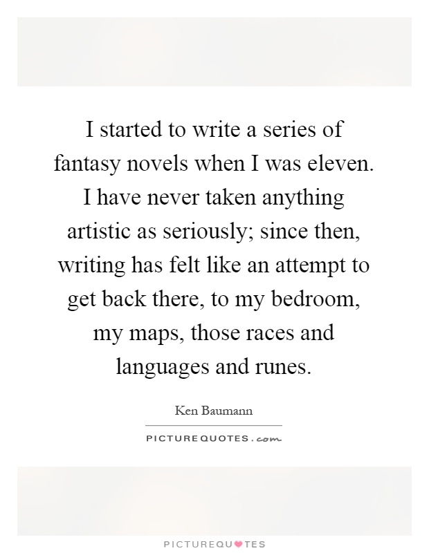 I started to write a series of fantasy novels when I was eleven. I have never taken anything artistic as seriously; since then, writing has felt like an attempt to get back there, to my bedroom, my maps, those races and languages and runes Picture Quote #1