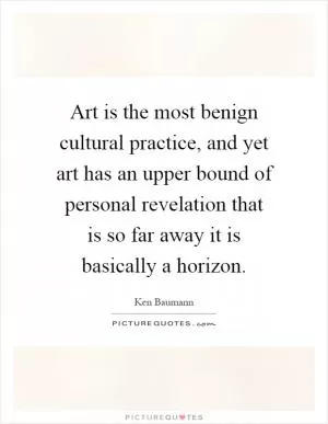 Art is the most benign cultural practice, and yet art has an upper bound of personal revelation that is so far away it is basically a horizon Picture Quote #1