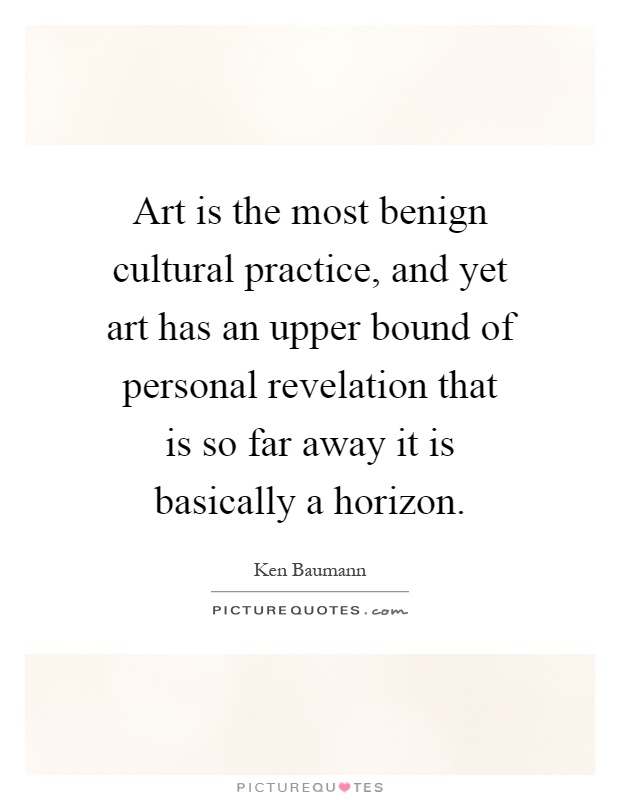 Art is the most benign cultural practice, and yet art has an upper bound of personal revelation that is so far away it is basically a horizon Picture Quote #1
