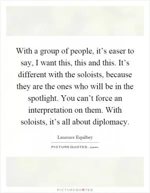 With a group of people, it’s easer to say, I want this, this and this. It’s different with the soloists, because they are the ones who will be in the spotlight. You can’t force an interpretation on them. With soloists, it’s all about diplomacy Picture Quote #1