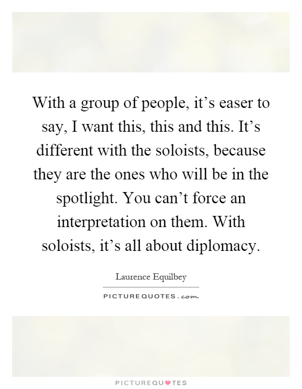 With a group of people, it's easer to say, I want this, this and this. It's different with the soloists, because they are the ones who will be in the spotlight. You can't force an interpretation on them. With soloists, it's all about diplomacy Picture Quote #1