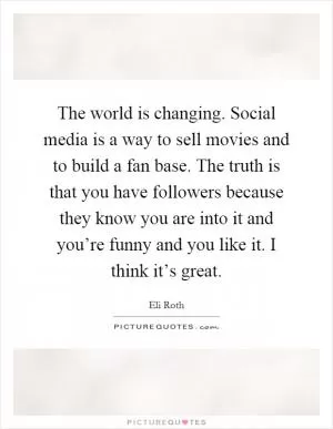 The world is changing. Social media is a way to sell movies and to build a fan base. The truth is that you have followers because they know you are into it and you’re funny and you like it. I think it’s great Picture Quote #1