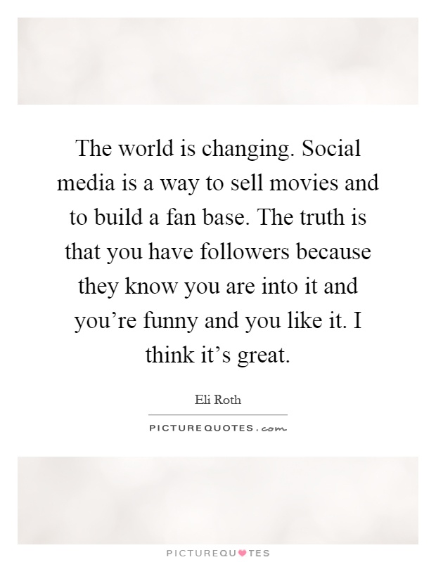 The world is changing. Social media is a way to sell movies and to build a fan base. The truth is that you have followers because they know you are into it and you're funny and you like it. I think it's great Picture Quote #1