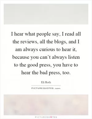 I hear what people say, I read all the reviews, all the blogs, and I am always curious to hear it, because you can’t always listen to the good press, you have to hear the bad press, too Picture Quote #1