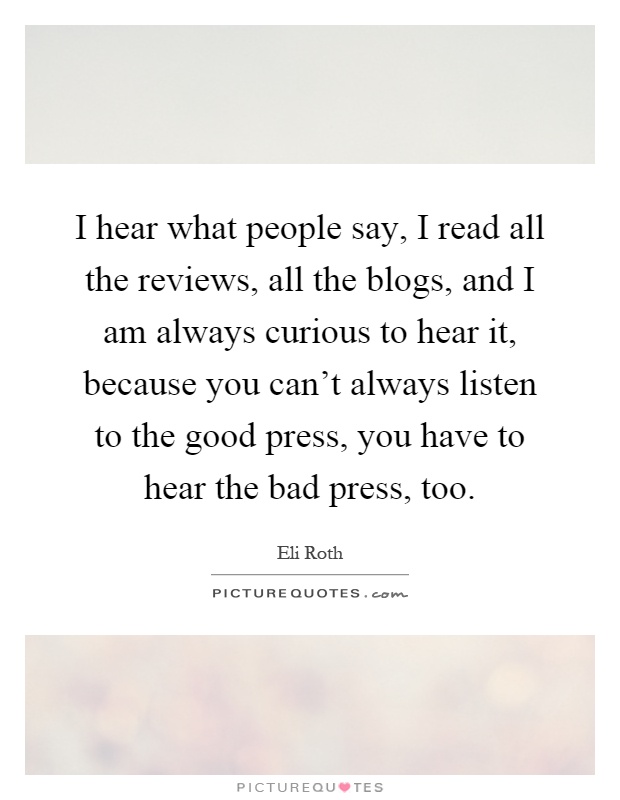 I hear what people say, I read all the reviews, all the blogs, and I am always curious to hear it, because you can't always listen to the good press, you have to hear the bad press, too Picture Quote #1