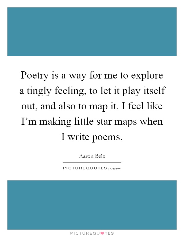 Poetry is a way for me to explore a tingly feeling, to let it play itself out, and also to map it. I feel like I'm making little star maps when I write poems Picture Quote #1