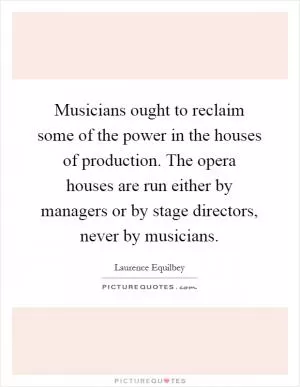 Musicians ought to reclaim some of the power in the houses of production. The opera houses are run either by managers or by stage directors, never by musicians Picture Quote #1