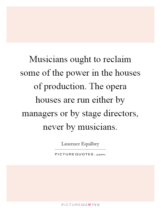 Musicians ought to reclaim some of the power in the houses of production. The opera houses are run either by managers or by stage directors, never by musicians Picture Quote #1