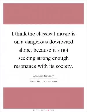I think the classical music is on a dangerous downward slope, because it’s not seeking strong enough resonance with its society Picture Quote #1
