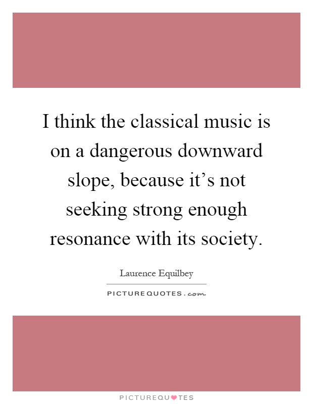 I think the classical music is on a dangerous downward slope, because it's not seeking strong enough resonance with its society Picture Quote #1