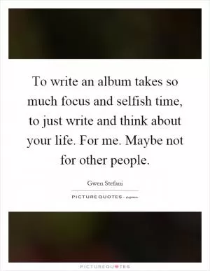 To write an album takes so much focus and selfish time, to just write and think about your life. For me. Maybe not for other people Picture Quote #1