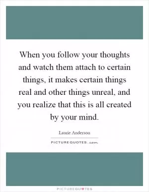 When you follow your thoughts and watch them attach to certain things, it makes certain things real and other things unreal, and you realize that this is all created by your mind Picture Quote #1