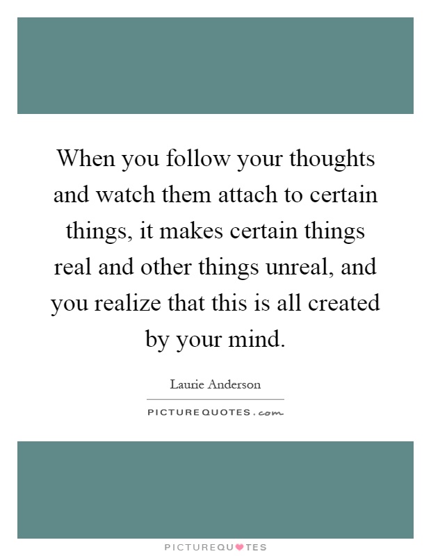 When you follow your thoughts and watch them attach to certain things, it makes certain things real and other things unreal, and you realize that this is all created by your mind Picture Quote #1