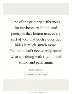 One of the primary differences for me between fiction and poetry is that fiction uses every sort of tool that poetry does but hides it much, much more. Fiction doesn’t necessarily reveal what it’s doing with rhythm and sound and patterning Picture Quote #1