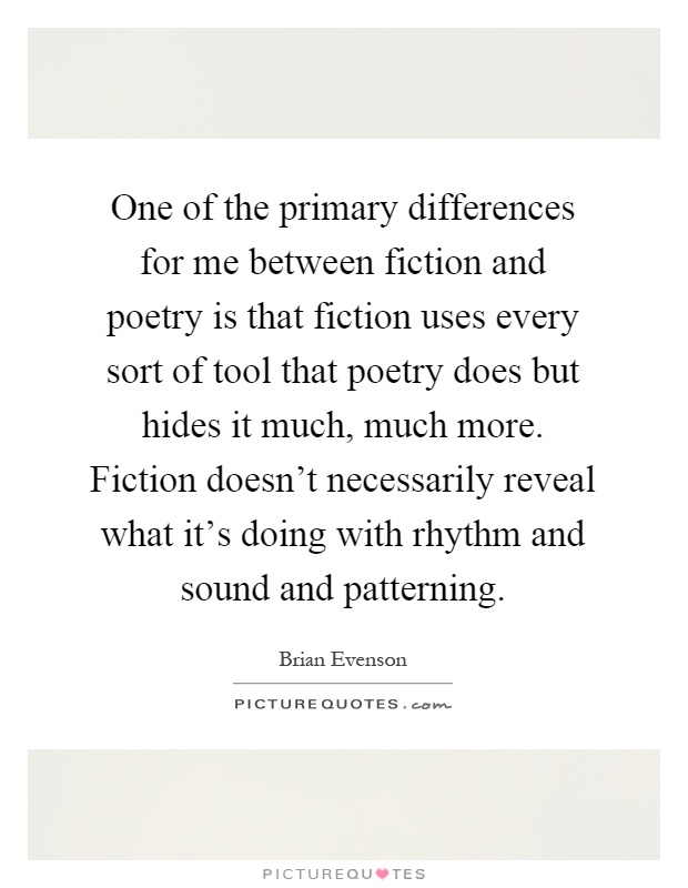 One of the primary differences for me between fiction and poetry is that fiction uses every sort of tool that poetry does but hides it much, much more. Fiction doesn't necessarily reveal what it's doing with rhythm and sound and patterning Picture Quote #1