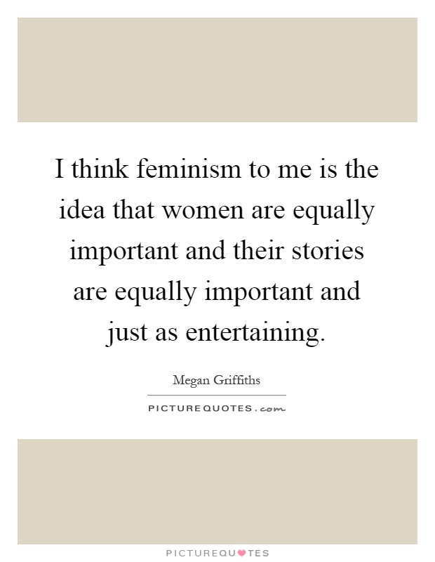 I think feminism to me is the idea that women are equally important and their stories are equally important and just as entertaining Picture Quote #1