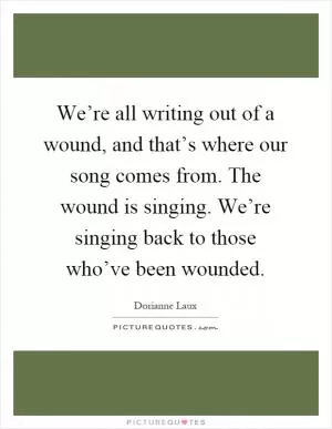We’re all writing out of a wound, and that’s where our song comes from. The wound is singing. We’re singing back to those who’ve been wounded Picture Quote #1