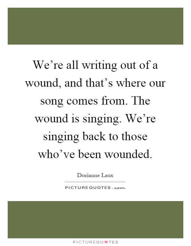 We're all writing out of a wound, and that's where our song comes from. The wound is singing. We're singing back to those who've been wounded Picture Quote #1