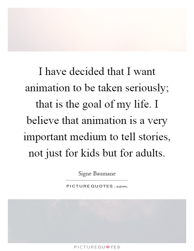 I have decided that I want animation to be taken seriously; that is the goal of my life. I believe that animation is a very important medium to tell stories, not just for kids but for adults Picture Quote #1