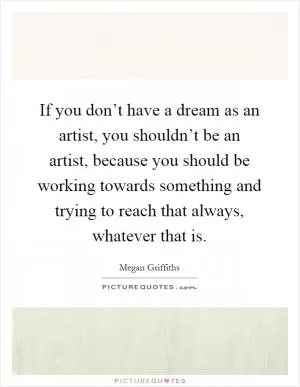 If you don’t have a dream as an artist, you shouldn’t be an artist, because you should be working towards something and trying to reach that always, whatever that is Picture Quote #1
