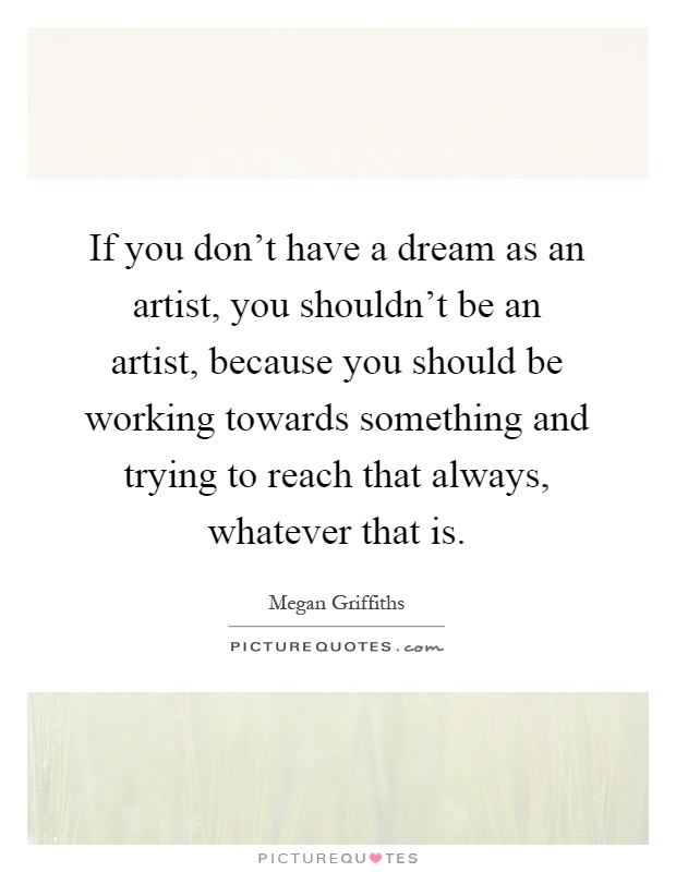 If you don't have a dream as an artist, you shouldn't be an artist, because you should be working towards something and trying to reach that always, whatever that is Picture Quote #1