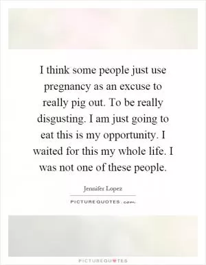 I think some people just use pregnancy as an excuse to really pig out. To be really disgusting. I am just going to eat this is my opportunity. I waited for this my whole life. I was not one of these people Picture Quote #1